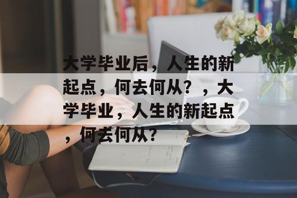 大学毕业后，人生的新起点，何去何从？，大学毕业，人生的新起点，何去何从？