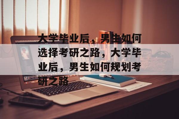 大学毕业后，男生如何选择考研之路，大学毕业后，男生如何规划考研之路