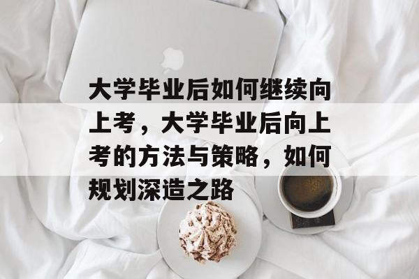 大学毕业后如何继续向上考，大学毕业后向上考的方法与策略，如何规划深造之路