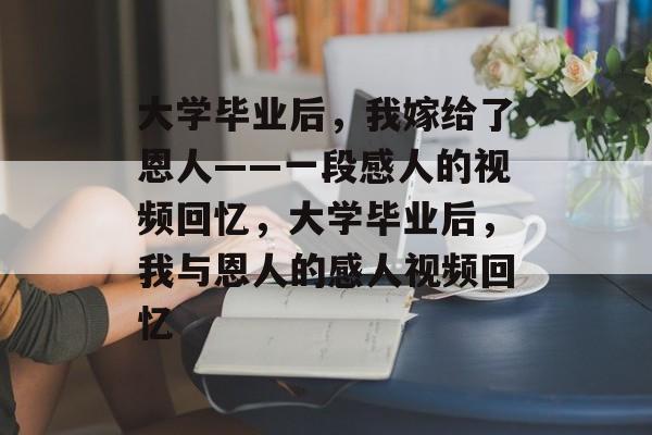 大学毕业后，我嫁给了恩人——一段感人的视频回忆，大学毕业后，我与恩人的感人视频回忆