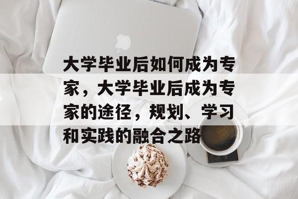 大学毕业后如何成为专家，大学毕业后成为专家的途径，规划、学习和实践的融合之路