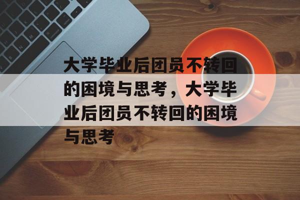 大学毕业后团员不转回的困境与思考，大学毕业后团员不转回的困境与思考