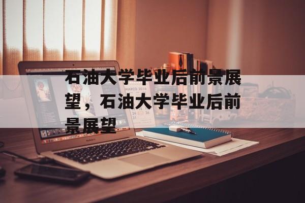 石油大学毕业后前景展望，石油大学毕业后前景展望