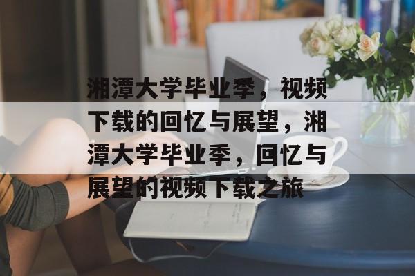 湘潭大学毕业季，视频下载的回忆与展望，湘潭大学毕业季，回忆与展望的视频下载之旅