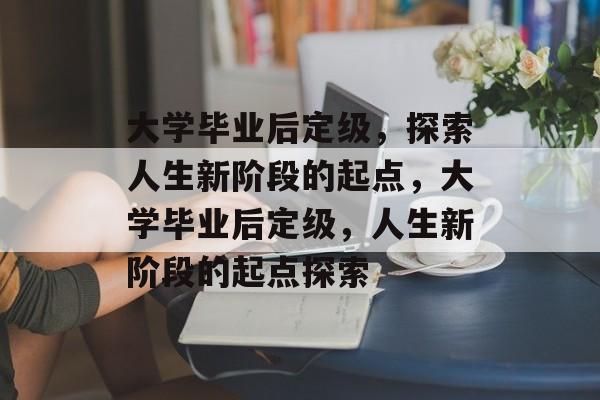 大学毕业后定级，探索人生新阶段的起点，大学毕业后定级，人生新阶段的起点探索