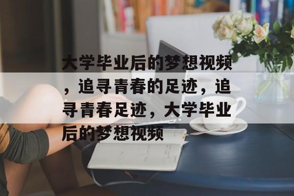 大学毕业后的梦想视频，追寻青春的足迹，追寻青春足迹，大学毕业后的梦想视频