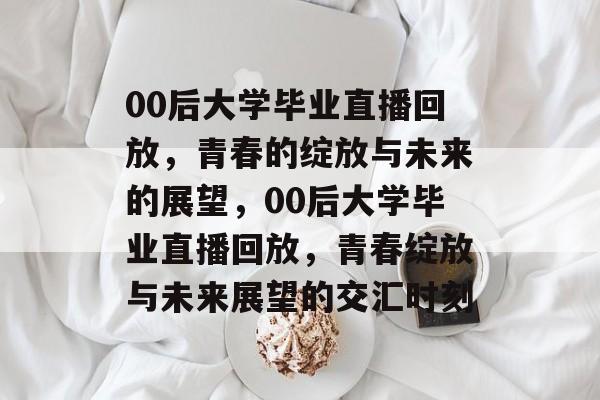 00后大学毕业直播回放，青春的绽放与未来的展望，00后大学毕业直播回放，青春绽放与未来展望的交汇时刻