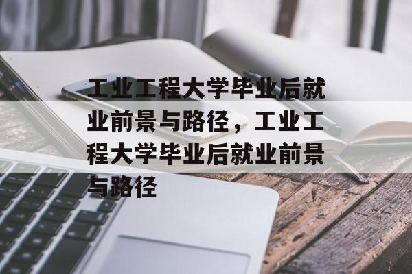 工业工程大学毕业后就业前景与路径，工业工程大学毕业后就业前景与路径