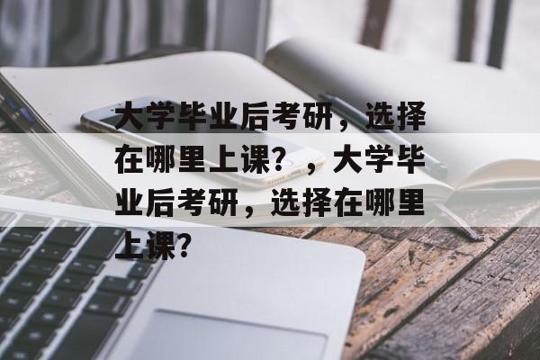 大学毕业后考研，选择在哪里上课？，大学毕业后考研，选择在哪里上课？