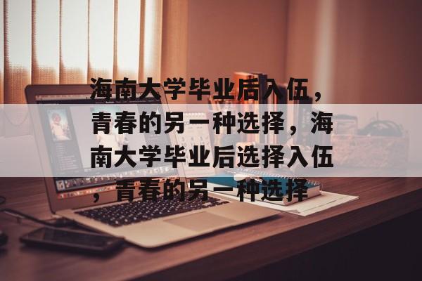 海南大学毕业后入伍，青春的另一种选择，海南大学毕业后选择入伍，青春的另一种选择