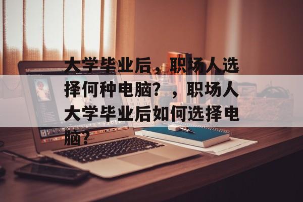 大学毕业后，职场人选择何种电脑？，职场人大学毕业后如何选择电脑？