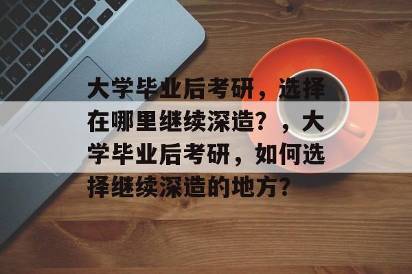 大学毕业后考研，选择在哪里继续深造？，大学毕业后考研，如何选择继续深造的地方？