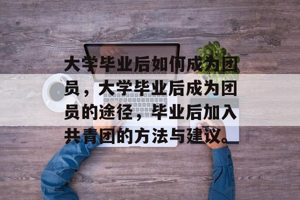 大学毕业后如何成为团员，大学毕业后成为团员的途径，毕业后加入共青团的方法与建议。