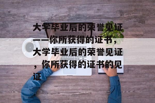 大学毕业后的荣誉见证——你所获得的证书，大学毕业后的荣誉见证，你所获得的证书的见证