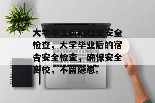 大学毕业后的宿舍安全检查，大学毕业后的宿舍安全检查，确保安全离校，不留隐患。