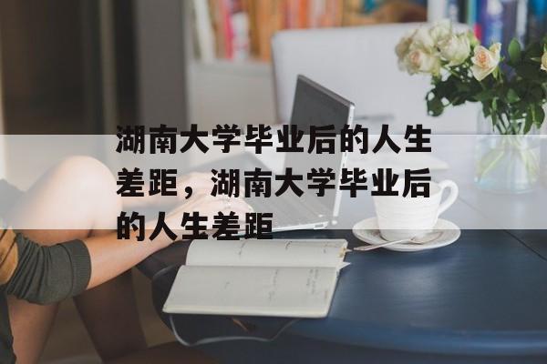 湖南大学毕业后的人生差距，湖南大学毕业后的人生差距