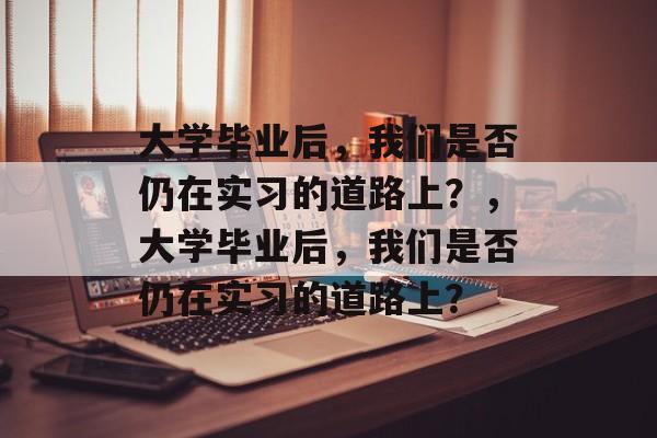 大学毕业后，我们是否仍在实习的道路上？，大学毕业后，我们是否仍在实习的道路上？