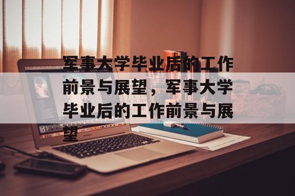 军事大学毕业后的工作前景与展望，军事大学毕业后的工作前景与展望