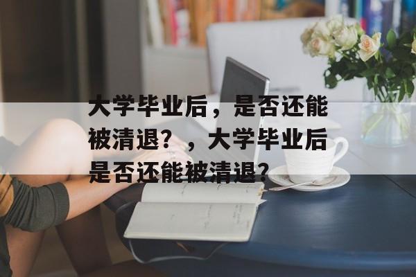 大学毕业后，是否还能被清退？，大学毕业后是否还能被清退？