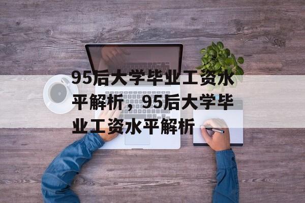 95后大学毕业工资水平解析，95后大学毕业工资水平解析