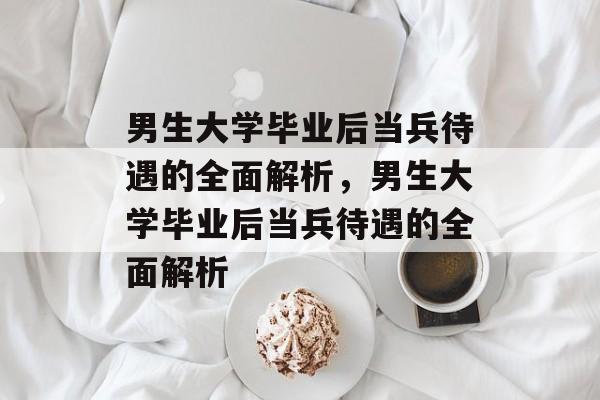 男生大学毕业后当兵待遇的全面解析，男生大学毕业后当兵待遇的全面解析