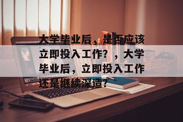 大学毕业后，是否应该立即投入工作？，大学毕业后，立即投入工作还是继续深造？