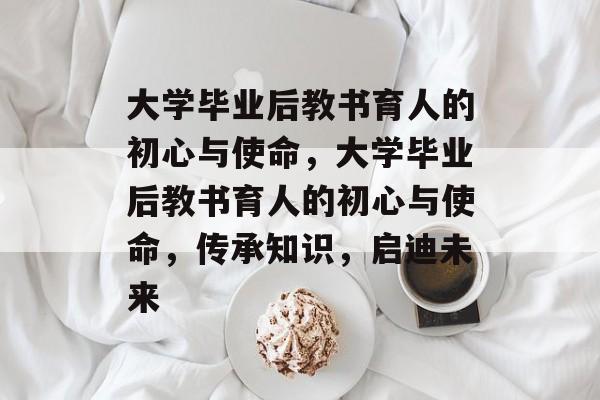 大学毕业后教书育人的初心与使命，大学毕业后教书育人的初心与使命，传承知识，启迪未来