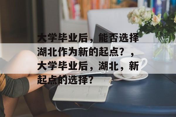 大学毕业后，能否选择湖北作为新的起点？，大学毕业后，湖北，新起点的选择？