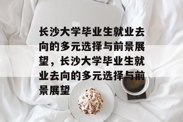 长沙大学毕业生就业去向的多元选择与前景展望，长沙大学毕业生就业去向的多元选择与前景展望