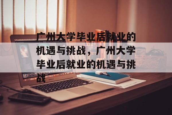 广州大学毕业后就业的机遇与挑战，广州大学毕业后就业的机遇与挑战