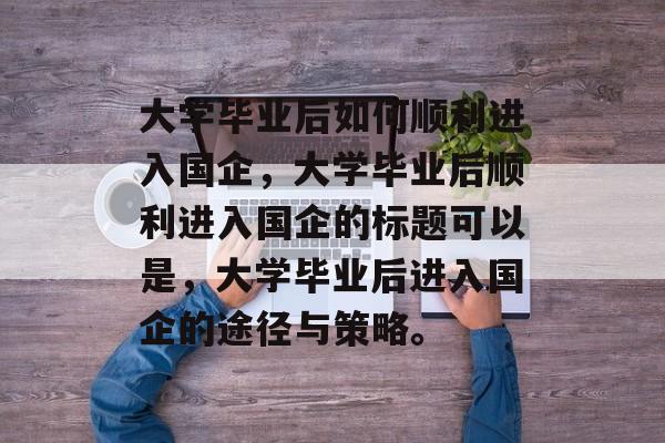 大学毕业后如何顺利进入国企，大学毕业后顺利进入国企的标题可以是，大学毕业后进入国企的途径与策略。