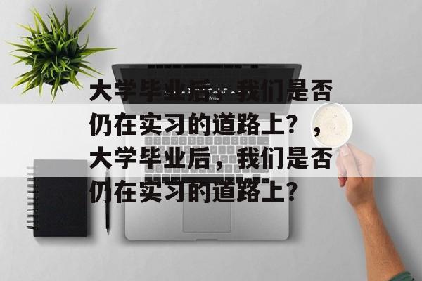 大学毕业后，我们是否仍在实习的道路上？，大学毕业后，我们是否仍在实习的道路上？