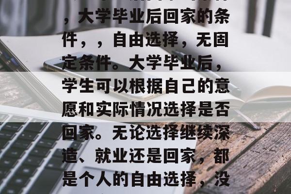 大学毕业后回家的条件，大学毕业后回家的条件，，自由选择，无固定条件。大学毕业后，学生可以根据自己的意愿和实际情况选择是否回家。无论选择继续深造、就业还是回家，都是个人的自由选择，没有固定的条件限制。