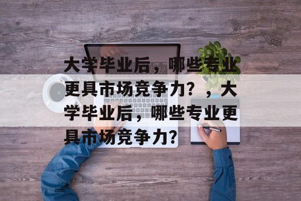 大学毕业后，哪些专业更具市场竞争力？，大学毕业后，哪些专业更具市场竞争力？