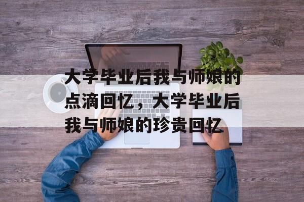 大学毕业后我与师娘的点滴回忆，大学毕业后我与师娘的珍贵回忆