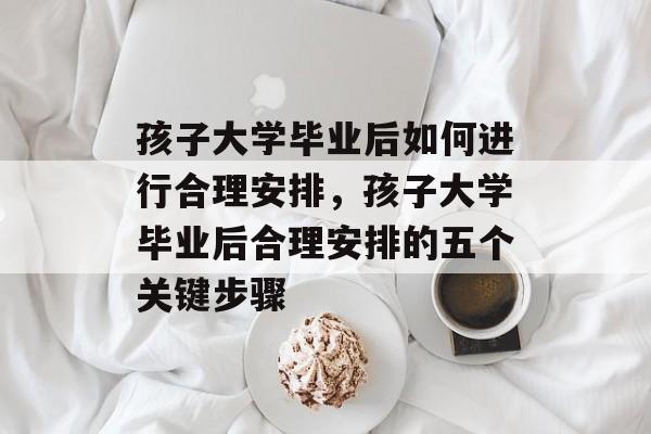 孩子大学毕业后如何进行合理安排，孩子大学毕业后合理安排的五个关键步骤