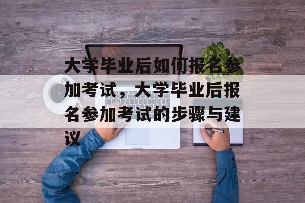 大学毕业后如何报名参加考试，大学毕业后报名参加考试的步骤与建议