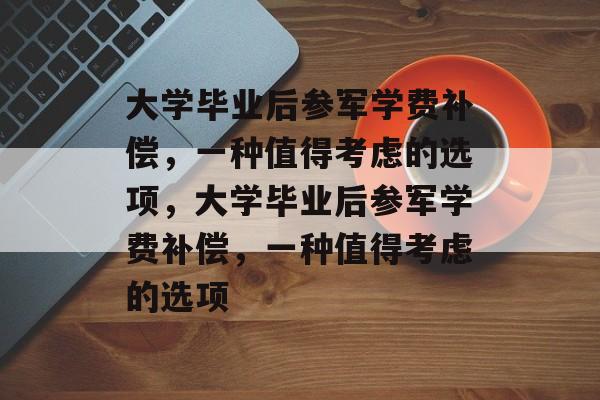 大学毕业后参军学费补偿，一种值得考虑的选项，大学毕业后参军学费补偿，一种值得考虑的选项