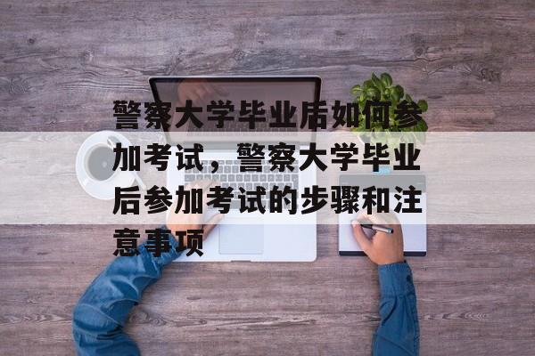 警察大学毕业后如何参加考试，警察大学毕业后参加考试的步骤和注意事项