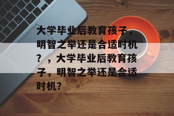 大学毕业后教育孩子，明智之举还是合适时机？，大学毕业后教育孩子，明智之举还是合适时机？