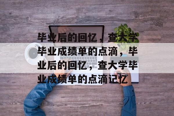 毕业后的回忆，查大学毕业成绩单的点滴，毕业后的回忆，查大学毕业成绩单的点滴记忆