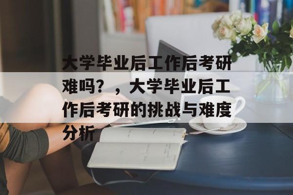 大学毕业后工作后考研难吗？，大学毕业后工作后考研的挑战与难度分析