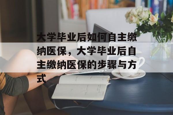 大学毕业后如何自主缴纳医保，大学毕业后自主缴纳医保的步骤与方式