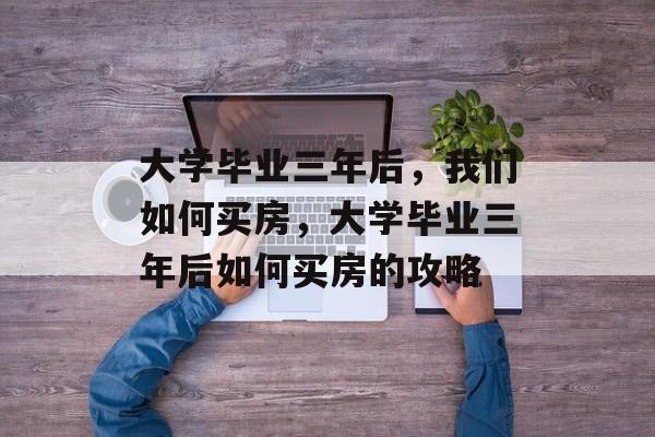 大学毕业三年后，我们如何买房，大学毕业三年后如何买房的攻略