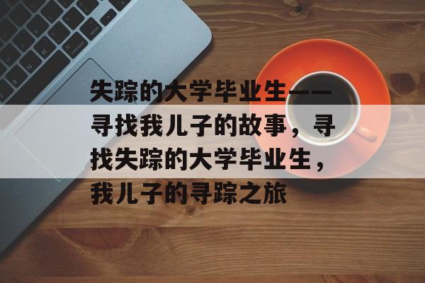 失踪的大学毕业生——寻找我儿子的故事，寻找失踪的大学毕业生，我儿子的寻踪之旅