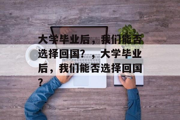 大学毕业后，我们能否选择回国？，大学毕业后，我们能否选择回国？