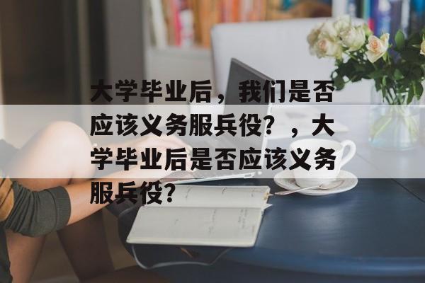 大学毕业后，我们是否应该义务服兵役？，大学毕业后是否应该义务服兵役？