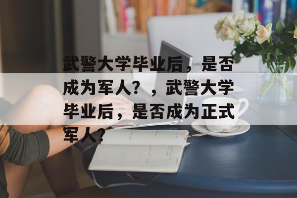 武警大学毕业后，是否成为军人？，武警大学毕业后，是否成为正式军人？