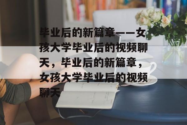 毕业后的新篇章——女孩大学毕业后的视频聊天，毕业后的新篇章，女孩大学毕业后的视频聊天