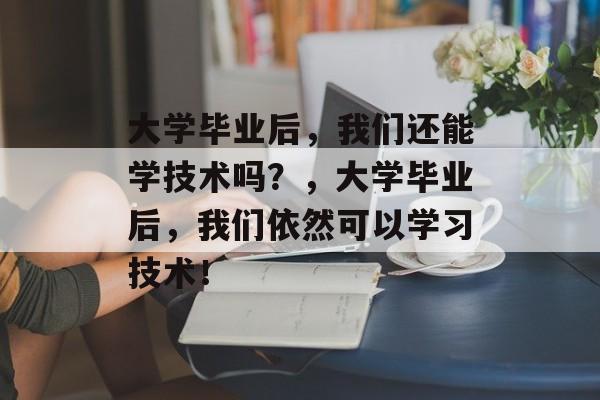 大学毕业后，我们还能学技术吗？，大学毕业后，我们依然可以学习技术！